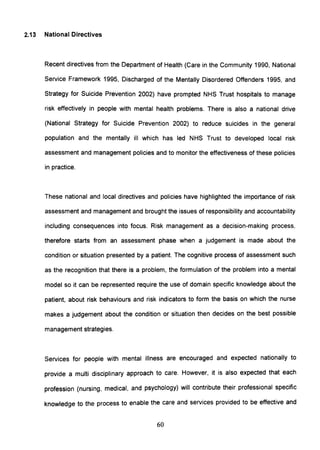 2.13 National Directives
Recent directives from the Department of Health (Care in the Community 1990, National
Service Framework 1995, Discharged of the Mentally Disordered Offenders 1995, and
Strategy for Suicide Prevention 2002) have prompted NHS Trust hospitals to manage
risk effectively in people with mental health problems. There is also a national drive
(National Strategy for Suicide Prevention 2002) to reduce suicides in the general
population and the mentally ill which has led NHS Trust to developed local risk
assessment and management policies and to monitor the effectiveness of these policies
in practice.
These national and local directives and policies have highlighted the importance of risk
assessment and management and brought the issues of responsibility and accountability
including consequences into focus. Risk management as a decision-making process,
therefore starts from an assessment phase when a judgement is made about the
condition or situation presented by a patient. The cognitive process of assessment such
as the recognition that there is a problem, the formulation of the problem into a mental
model so it can be represented require the use of domain specific knowledge about the
patient, about risk behaviours and risk indicators to form the basis on which the nurse
makes a judgement about the condition or situation then decides on the best possible
management strategies.
Services for people with mental illness are encouraged and expected nationally to
provide a multi disciplinary approach to care. However, it is also expected that each
profession (nursing, medical, and psychology) will contribute their professional specific
knowledge to the process to enable the care and services provided to be effective and
60
 