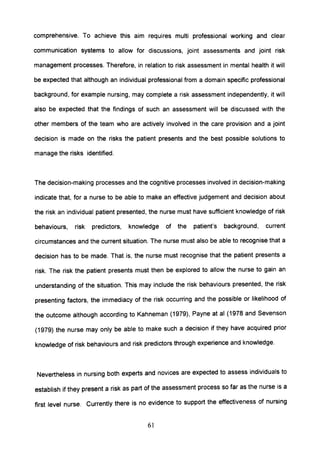comprehensive. To achieve this aim requires multi professional working and clear
communication systems to allow for discussions, joint assessments and joint risk
management processes. Therefore, in relation to risk assessment in mental health it will
be expected that although an individual professional from a domain specific professional
background, for example nursing, may complete a risk assessment independently, it will
also be expected that the findings of such an assessment will be discussed with the
other members of the team who are actively involved in the care provision and a joint
decision is made on the risks the patient presents and the best possible solutions to
manage the risks identified.
The decision-making processes and the cognitive processes involved in decision-making
indicate that, for a nurse to be able to make an effective judgement and decision about
the risk an individual patient presented, the nurse must have sufficient knowledge of risk
behaviours, risk predictors, knowledge of the patient's background, current
circumstances and the current situation. The nurse must also be able to recognise that a
decision has to be made. That is, the nurse must recognise that the patient presents a
risk. The risk the patient presents must then be explored to allow the nurse to gain an
understanding of the situation. This may include the risk behaviours presented, the risk
presenting factors, the immediacy of the risk occurring and the possible or likelihood of
the outcome although according to Kahneman (1979), Payne at al (1978 and Sevenson
(1979) the nurse may only be able to make such a decision if they have acquired prior
knowledge of risk behaviours and risk predictors through experience and knowledge.
Nevertheless in nursing both experts and novices are expected to assess individuals to
establish if they present a risk as part of the assessment process so far as the nurse is a
first level nurse. Currently there is no evidence to support the effectiveness of nursing
61
 