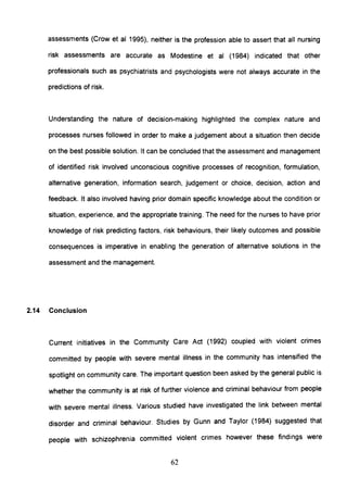 assessments (Crow et al 1995), neither is the profession able to assert that all nursing
risk assessments are accurate as Modestine et al (1984) indicated that other
professionals such as psychiatrists and psychologists were not always accurate in the
predictions of risk.
Understanding the nature of decision-making highlighted the complex nature and
processes nurses followed in order to make a judgement about a situation then decide
on the best possible solution. It can be concluded that the assessment and management
of identified risk involved unconscious cognitive processes of recognition, formulation,
alternative generation, information search, judgement or choice, decision, action and
feedback. It also involved having prior domain specific knowledge about the condition or
situation, experience, and the appropriate training. The need for the nurses to have prior
knowledge of risk predicting factors, risk behaviours, their likely outcomes and possible
consequences is imperative in enabling the generation of alternative solutions in the
assessment and the management.
2.14 Conclusion
Current initiatives in the Community Care Act (1992) coupled with violent crimes
committed by people with severe mental illness in the community has intensified the
spotlight on community care. The important question been asked by the general public is
whether the community is at risk of further violence and criminal behaviour from people
with severe mental illness. Various studied have investigated the link between mental
disorder and criminal behaviour. Studies by Gunn and Taylor (1984) suggested that
people with schizophrenia committed violent crimes however these findings were
62
 
