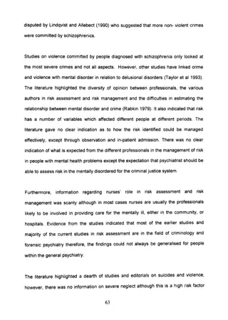 disputed by Lindqvist and Allebect (1990) who suggested that more non- violent crimes
were committed by schizophrenics.
Studies on violence committed by people diagnosed with schizophrenia only looked at
the most severe crimes and not all aspects. However, other studies have linked crime
and violence with mental disorder in relation to delusional disorders (Taylor et al 1993).
The literature highlighted the diversity of opinion between professionals, the various
authors in risk assessment and risk management and the difficulties in estimating the
relationship between mental disorder and crime (Rabkin 1979). It also indicated that risk
has a number of variables which affected different people at different periods. The
literature gave no clear indication as to how the risk identified could be managed
effectively, except through observation and in-patient admission. There was no clear
indication of what is expected from the different professionals in the management of risk
in people with mental health problems except the expectation that psychiatrist should be
able to assess risk in the mentally disordered for the criminal justice system.
Furthermore, information regarding nurses' role in risk assessment and risk
management was scanty although in most cases nurses are usually the professionals
likely to be involved in providing care for the mentally ill, either in the community, or
hospitals. Evidence from the studies indicated that most of the earlier studies and
majority of the current studies in risk assessment are in the field of criminology and
forensic psychiatry therefore, the findings could not always be generalised for people
within the general psychiatry.
The literature highlighted a dearth of studies and editorials on suicides and violence,
however, there was no information on severe neglect although this is a high risk factor
63
 
