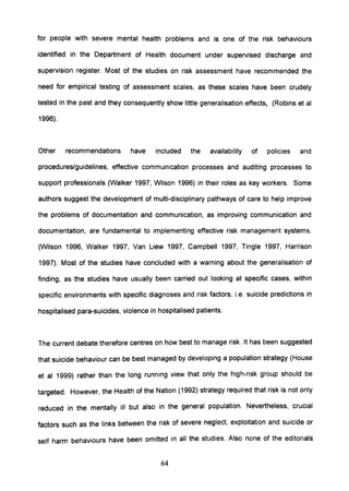 for people with severe mental health problems and is one of the risk behaviours
identified in the Department of Health document under supervised discharge and
supervision register. Most of the studies on risk assessment have recommended the
need for empirical testing of assessment scales, as these scales have been crudely
tested in the past and they consequently show little generalisation effects, (Robins et al
1996).
Other recommendations have included the availability of policies and
procedures/guidelines, effective communication processes and auditing processes to
support professionals (Walker 1997, Wilson 1996) in their roles as key workers. Some
authors suggest the development of multi-disciplinary pathways of care to help improve
the problems of documentation and communication, as improving communication and
documentation, are fundamental to implementing effective risk management systems,
(Wilson 1996, Walker 1997, Van Liew 1997, Campbell 1997, Tingle 1997, Harrison
1997). Most of the studies have concluded with a warning about the generalisation of
finding, as the studies have usually been carried out looking at specific cases, within
specific environments with specific diagnoses and risk factors, i.e. suicide predictions in
hospitalised para-suicides, violence in hospitalised patients.
The current debate therefore centres on how best to manage risk. It has been suggested
that suicide behaviour can be best managed by developing a population strategy (House
et al 1999) rather than the long running view that only the high-risk group should be
targeted. However, the Health of the Nation (1992) strategy required that risk is not only
reduced in the mentally ill but also in the general population. Nevertheless, crucial
factors such as the links between the risk of severe neglect, exploitation and suicide or
self harm behaviours have been omitted in all the studies. Also none of the editorials
64
 