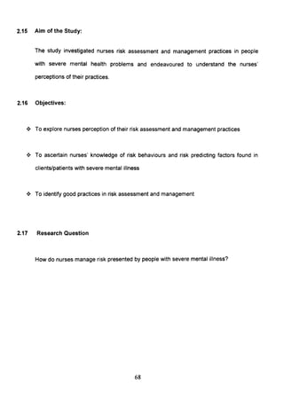2.15 Aim of the Study:
The study investigated nurses risk assessment and management practices in people
with severe mental health problems and endeavoured to understand the nurses'
perceptions of their practices.
2.16 Objectives:
.:. To explore nurses perception of their risk assessment and management practices
.:. To ascertain nurses' knowledge of risk behaviours and risk predicting factors found in
clients/patients with severe mental illness
.:. To identify good practices in risk assessment and management
2.17 Research Question
How do nurses manage risk presented by people with severe mental illness?
68
 