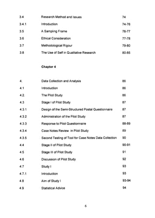 3.4 Research Method and Issues 74
3.4.1 Introduction 74-76
3.5 A Sampling Frame 76-77
3.6 Ethical Consideration 77-78
3.7 Methodological Rigour 79-80
3.8 The Use of Self in Qualitative Research 80-85
Chapter 4
4. Data Collection and Analysis 86
4.1 Introduction 86
4.2. The Pilot Study 86
4.3 Stage I of Pilot Study 87
4.3.1 Design of the Semi-Structured Postal Questionnaire 87
4.3.2 Administration of the Pilot Study 87
4.3.3 Response to Pilot Questionnaire 88-89
4.3.4 Case Notes Review in Pilot Study 89
4.3.5 Second Testing of Tool for Case Notes Data Collection 90
4.4 Stage II of Pilot Study 90-91
4.5 Stage III of Pilot Study 91
4.6 Discussion of Pilot Study 92
4.7 Study I 93
4.7.1 Introduction 93
4.8 Aim of Study I 93-94
4.9 Statistical Advice 94
6
 