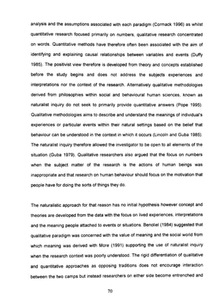 analysis and the assumptions associated with each paradigm (Cormack 1996) as whilst
quantitative research focused primarily on numbers, qualitative research concentrated
on words. Quantitative methods have therefore often been associated with the aim of
identifying and explaining causal relationships between variables and events (Duffy
1985). The positivist view therefore is developed from theory and concepts established
before the study begins and does not address the subjects experiences and
interpretations nor the context of the research. Alternatively qualitative methodologies
derived from philosophies within social and behavioural human sciences, known as
naturalist inquiry do not seek to primarily provide quantitative answers (Pope 1995).
Qualitative methodologies aims to describe and understand the meanings of individual's
experiences or particular events within their natural settings based on the belief that
behaviour can be understood in the context in which it occurs (Lincoln and Guba 1985).
The naturalist inquiry therefore allowed the investigator to be open to all elements of the
situation (Guba 1979). Qualitative researchers also argued that the focus on numbers
when the subject matter of the research is the actions of human beings was
inappropriate and that research on human behaviour should focus on the motivation that
people have for doing the sorts of things they do.
The naturalistic approach for that reason has no initial hypothesis however concept and
theories are developed from the data with the focus on lived experiences, interpretations
and the meaning people attached to events or situations. Benoliel (1984) suggested that
qualitative paradigm was concerned with the value of meaning and the social world from
which meaning was derived with More (1991) supporting the use of naturalist inquiry
when the research context was poorly understood. The rigid differentiation of qualitative
and quantitative approaches as opposing traditions does not encourage interaction
between the two camps but instead researchers on either side become entrenched and
70
 
