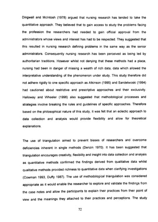 Dingwall and Mcintosh (1978) argued that nursing research has tended to take the
quantitative approach. They believed that to gain access to study the problems facing
the profession the researchers had needed to gain official approval from the
administrators whose views and interest has had to be respected. They suggested that
this resulted in nursing research defining problems in the same way as the senior
administrators. Consequently nursing research has been perceived as being led by
authoritarian traditions. However whilst not denying that these methods had a place,
nursing had been in danger of missing a wealth of rich data, data which allowed the
interpretative understanding of the phenomenon under study. This study therefore did
not adhere rigidly to one specific approach as Atkinson (1995) and Sandelwoski (1994)
had cautioned about restrictive and prescriptive approaches and their exclusivity.
Halloway and Wheeler (1996) also suggested that methodological processes and
strategies involve breaking the rules and guidelines of specific approaches. Therefore
based on the philosophical nature of this study, it was felt that an eclectic approach to
data collection and analysis would provide flexibility and allow for theoretical
explanations.
The use of triangulation aimed to prevent biases of researchers and overcome
deficiencies inherent in single methods (Denzin 1970). It has been suggested that
triangulation encourages creativity, flexibility and insight into data collection and analysis
as quantitative methods confirmed the findings derived from qualitative data whilst
qualitative methods provided richness to quantitative data when clarifying investigations
(Cowman 1993, Duffy 1987). The use of methodological triangulation was considered
appropriate as it would enable the researcher to explore and validate the findings from
the case notes and allow the participants to explain their practices from their point of
view and the meanings they attached to their practices and perceptions. The study
72
 
