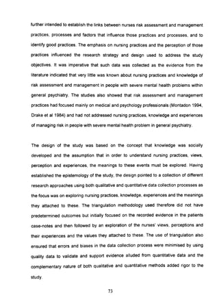 further intended to establish the links between nurses risk assessment and management
practices, processes and factors that influence those practices and processes, and to
identify good practices. The emphasis on nursing practices and the perception of those
practices influenced the research strategy and design used to address the study
objectives. It was imperative that such data was collected as the evidence from the
literature indicated that very little was known about nursing practices and knowledge of
risk assessment and management in people with severe mental health problems within
general psychiatry. The studies also showed that risk assessment and management
practices had focused mainly on medical and psychology professionals (Montadon 1994,
Drake et al 1984) and had not addressed nursing practices, knowledge and experiences
of managing risk in people with severe mental health problem in general psychiatry.
The design of the study was based on the concept that knowledge was socially
developed and the assumption that in order to understand nursing practices, views,
perception and experiences, the meanings to these events must be explored. Having
established the epistemology of the study, the design pointed to a collection of different
research approaches using both qualitative and quantitative data collection processes as
the focus was on exploring nursing practices, knowledge, experiences and the meanings
they attached to these. The triangulation methodology used therefore did not have
predetermined outcomes but initially focused on the recorded evidence in the patients
case-notes and then followed by an exploration of the nurses' views, perceptions and
their experiences and the values they attached to these. The use of triangulation also
ensured that errors and biases in the data collection process were minimised by using
quality data to validate and support evidence alluded from quantitative data and the
complementary nature of both qualitative and quantitative methods added rigor to the
study.
73
 