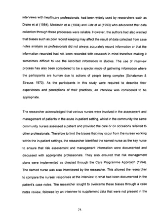 interviews with healthcare professionals, had been widely used by researchers such as
Drake et al (1984), Modestin et al (1994) and Lidz et al (1993) who advocated that data
collection through these processes were reliable. However, the authors had also warned
that biases such as poor record keeping may affect the result of data collected from case
notes analysis as professionals did not always accurately record information or that the
information recorded had not been recorded with research in mind therefore making it
sometimes difficult to use the recorded information in studies. The use of interview
process has also been considered to be a special mode of gathering information where
the participants are human due to actions of people being complex (Schatzman &
Strauss 1973). As the participants in this study were required to describe their
experiences and perceptions of their practices, an interview was considered to be
appropriate.
The researcher acknowledged that various nurses were involved in the assessment and
management of patients in the acute in-patient setting, whilst in the community the same
community nurses assessed a patient and provided the care or on occasions referred to
other professionals. Therefore to limit the biases that may occur from the nurses working
within the in-patient settings, the researcher identified the named nurse as the key nurse
to ensure that risk assessment and management information were documented and
discussed with appropriate professionals. They also ensured that risk management
plans were implemented as directed through the Care Programme Approach (1994).
The named nurse was also interviewed by the researcher. This allowed the researcher
to compare the nurses' responses at the interview to what had been documented in the
patient's case notes. The researcher sought to overcame these biases through a case
notes review, followed by an interview to supplement data that were not present in the
75
 