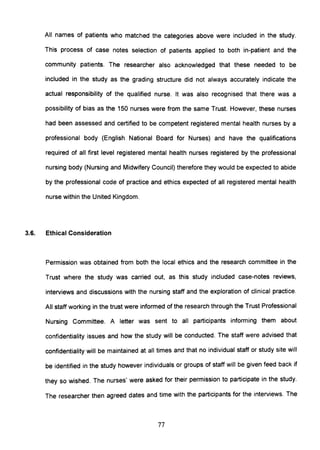 All names of patients who matched the categories above were included in the study.
This process of case notes selection of patients applied to both in-patient and the
community patients. The researcher also acknowledged that these needed to be
included in the study as the grading structure did not always accurately indicate the
actual responsibility of the qualified nurse. It was also recognised that there was a
possibility of bias as the 150 nurses were from the same Trust. However, these nurses
had been assessed and certified to be competent registered mental health nurses by a
professional body (English National Board for Nurses) and have the qualifications
required of all first level registered mental health nurses registered by the professional
nursing body (Nursing and Midwifery Council) therefore they would be expected to abide
by the professional code of practice and ethics expected of all registered mental health
nurse within the United Kingdom.
3.6. Ethical Consideration
Permission was obtained from both the local ethics and the research committee in the
Trust where the study was carried out, as this study included case-notes reviews,
interviews and discussions with the nursing staff and the exploration of clinical practice.
All staff working in the trust were informed of the research through the Trust Professional
Nursing Committee. A letter was sent to all participants informing them about
confidentiality issues and how the study will be conducted. The staff were advised that
confidentiality will be maintained at all times and that no individual staff or study site will
be identified in the study however individuals or groups of staff will be given feed back if
they so wished. The nurses' were asked for their permission to participate in the study.
The researcher then agreed dates and time with the participants for the interviews. The
77
 