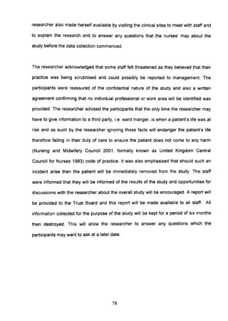 researcher also made herself available by visiting the clinical sites to meet with staff and
to explain the research and to answer any questions that the nurses' may about the
study before the data collection commenced.
The researcher acknowledged that some staff felt threatened as they believed that their
practice was being scrutinised and could possibly be reported to management. The
participants were reassured of the confidential nature of the study and also a written
agreement confirming that no individual professional or work area will be identified was
provided. The researcher advised the participants that the only time the researcher may
have to give information to a third party, i.e. ward manger, is when a patient's life was at
risk and as such by the researcher ignoring those facts will endanger the patient's life
therefore failing in their duty of care to ensure the patient does not come to any harm
(Nursing and Midwifery Council 2001, formally known as United Kingdom Central
Council for Nurses 1983) code of practice. It was also emphasised that should such an
incident arise then the patient will be immediately removed from the study. The staff
were informed that they will be informed of the results of the study and opportunities for
discussions with the researcher about the overall study will be encouraged. A report will
be provided to the Trust Board and this report will be made available to all staff. All
information collected for the purpose of the study will be kept for a period of six months
then destroyed. This will allow the researcher to answer any questions which the
participants may want to ask at a later date.
78
 