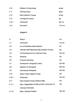 4.10 Selection of Case Notes 94-96
4.11 Gaining Access 96-97
4.12 Data Collection Process 97-98
4.13 Findings from Study I 98
4.13.1 Introduction 98-115
4.14 Discussion 115-118
Chapter 5
5. Study II 119
5.1 Introduction 119-121
5.2 Aim of Qualitative Data Collection 121
5.3 Interview (Self Reporting) Data Collection Process 122
5.4 The Development of an Interview Guide 123-124
5.5 Sampling 125
5.6 Purposive Sampling 125
5.7 Development of Eligibility Criteria 126-128
5.8 Selection of Participants 128-129
5.9 Interviewing Participants 129-130
5.10 Study II Data Analysis Process 130
5.10.1 Introduction 130-133
5.11 Data Analysis Process (Step by Step) 134
5.11.1 Step I (Organisation of Data and the Transcription of 135
Individual Interviews)
5.11.2 Step II (Coding Process) 136-138
7
 