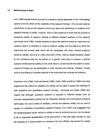 3.7 Methodological Rigor
Avis (1995).argued that the success of a research activity depended on the methodology
used to convince others of the credibility of the research findings. One concept used by
researchers to assure the research community about the authenticity of evidence from
research findings is validity. However, there is also evidence to show that the process of
assessing validity of research findings is different between sections of the research
community (Avis 1995). Validity therefore is about the extend to which an instrument will
measure what it is intended to measure (internal validity) and the extend to which the
instrument will provide data which will be compatible with other relevant evidence
(external validity), Burns et al (1993) and Diers (1979). Internal validity therefore related
to the confidence that can be placed on a specific instrument to produce a desired
outcome whilst external validity on the other hand is concerned with the extent to which
research findings can be generalised to other samples and settings. However, threats
such as the effects of variables external to the instrument can confuse the evidence.
Robertson et al (1984), Field and Morse (1985), Duffy (1985) and Brink (1989) have also
argued that the criteria for reliability and validity can be used to assess the credibility of
both qualitative and quantitative research findings. LeComple and Goetz (1982) also
argued that although qualitative research is exposed to different threats such as
accurate representation arising from its interactive methods and interpretative analytical
techniques, the same criteria of reliability, internal and external validity can be used to
assess the credibility of quantitative research findings. Avis (1997) also suggested that
the epistemological issues central to validity is how an empirical account can be shown
to be an adequate representation of the phenomena. It has also been pointed out that
the reliability of a measurement is a necessary but not sufficient requirement for validity
79
 