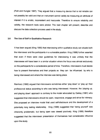 (Polit and Hungler 1987). They argued that a measuring device that is not reliable can
not possibly be valid and that an instrument cannot validly be measuring an attribute of
interest if it is erratic, inconsistent and inaccurate. Therefore to ensure reliability and
validity, the research tools were piloted. The next chapter will present, describe and
discuss the data collection process used in the study.
3.8 The Use of Self in Qualitative Research
It has been argued (King 1990) that interviewing within qualitative study can situate both
the interviewer and the participants in a vulnerable position. King (1996) further asserted
that even if there were clear guidelines for interviewing it was unlikely that the
interviewee will have been in a similar situation where the focus was almost exclusively
on the participants for a considerable period of time. Therefore, interviewers must decide
how to present themselves and their projects as they can be influenced by who is
being interviewed and where the interview was taking place.
Reinharz (1992) argued that interviewers sometimes either 'play down' or 'play up' their
professional status according to who was being interviewed. However, the 'playing up,
and playing down' approach is contrary to the model advocated by Oakley (1981) who
suggested that interviewers should be open, responsive, engage and strive for intimacy.
She proposed an interview model that used self-disclosure and the development of a
potentially long lasting relationship. King (1996) suggested that 'being yourself was
inherently problematic, but being open was viewed positively. King (1996) therefore
suggested that the interviewer presentation of themselves had considerable influence
upon the study.
80
 