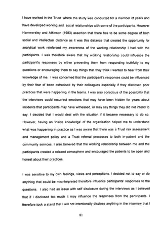 I have worked in the Trust where the study was conducted for a member of years and
have developed working and social relationships with some of the participants. However
Hammersley and Atkinson (1983) assertion that there has to be some degree of both
social and intellectual distance as it was this distance that created the opportunity for
analytical work reinforced my awareness of the working relationship I had with the
participants. I was therefore aware that my working relationship could influence the
participant's responses by either preventing them from responding truthfully to my
questions or encouraging them to say things that they think I wanted to hear from their
knowledge of me. I was concerned that the participant's responses could be influenced
by their fear of been ostracised by their colleagues especially if they disclosed poor
practices that were happening in the teams. I was also conscious of the possibility that
the interviews could resurrect emotions that may have been hidden for years about
incidents that participants may have witnessed, or may say things they did not intend to
say. I decided that I would deal with the situation if it became necessary to do so.
However, having an 'inside knowledge' of the organisation helped me to understand
what was happening in practice as I was aware that there was a Trust risk assessment
and management policy and a Trust referral processes to both in-patient and the
community services. I also believed that the working relationship between me and the
participants created a relaxed atmosphere and encouraged the patients to be open and
honest about their practices.
I was sensitive to my own feelings, views and perceptions. I decided not to say or do
anything that could be misinterpreted therefore influence participants' responses to the
questions. I also had an issue with self disclosure during the interviews as I believed
that if I disclosed too much it may influence the responses from the participants. I
therefore took a stand that I will not intentionally disclose anything in the interview that I
81
 