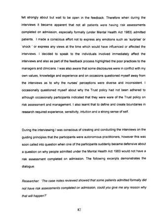 felt strongly about but wait to be open in the feedback. Therefore when during the
interviews it became apparent that not all patients were having risk assessments
completed on admission, especially formally (under Mental Health Act 1983) admitted
patients. I made a conscious effort not to express any emotions such as 'surprise' or
'shock ' or express any views at the time which would have influenced or affected the
interviews. I decided to speak to the individuals involved immediately affect the
interviews and also as part of the feedback process highlighted the poor practices to the
managers and clinicians. I was also aware that some disclosures were in conflict with my
own values, knowledge and experience and on occasions questioned myself away from
the interviews as to why the nurses' perceptions were diverse and inconsistent. I
occasionally questioned myself about why the Trust policy had not been adhered to
although occasionally partiCipants indicated that they were ware of the Trust policy on
risk assessment and management. I also learnt that to define and create boundaries in
research required experience, sensitivity, intuition and a strong sense of self.
During the interviewing I was conscious of creating and conducting the interviews on the
guiding principles that the participants were autonomous practitioners, however this was
soon called into question when one of the participants suddenly became defensive about
a question on why people admitted under the Mental Health Act 1983 would not have a
risk assessment completed on admission. The following excerpts demonstrates the
dialogue:
Researcher: 'The case notes reviewed showed that some patients admitted formally did
not have risk assessments completed on admission, could you give me any reason why
that will happen?'
82
 