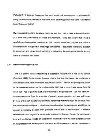 Participant: 'It does not happen on this ward, we do risk assessments on admission for
every patient who is admitted to this ward. It will never happen on this ward' /' don't think
I want to answer to that'
My immediate thought to the above response was that I had to have a degree of control
as I work with participant's to shape the interviews. I was also aware that I had to
carefully word appropriate questions so that I remain neutral and not give any verbal or
non verbal cues to support or encourage participant's. I decided to restrict any direction
to a minimum and refrain from interrupting or redirecting the participants despite working
within a constraint time frame.
3.8.1 Interviewer Responsibility
Trust is a central issue underpinning a successful research but it has to be earned.
(Reinharz 1992). To be trusted however means that the interviewer has to disclose a
considerable amount of information about his or herself. The trust the participants places
in the interviewer enhances the confidentiality. With this in mind, I was aware from the
onset that I had to gain the trust and confidence of the participants. This was because I
have worked in the Trust for a number of years in a senior position and was well known
by most of the staff therefore I was initially concerned that there might be an issue about
the participants trusting me. I initially questioned whether the participants would trust me
enough to honestly disclose their practices without fear of recrimination. I therefore
believed that I had to gain the participant's trust and confidence. To gain the participant's
trust and confidence I made an appointment to attend one of the team's meeting where
all the professionals working within the team would be present to explain the research,
83
 