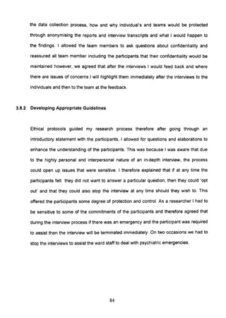 the data collection process, how and why individual's and teams would be protected
through anonymising the reports and interview transcripts and what I would happen to
the findings. I allowed the team members to ask questions about confidentiality and
reassured all team member including the participants that their confidentiality would be
maintained however, we agreed that after the interviews I would feed back and where
there are issues of concerns I will highlight them immediately after the interviews to the
individuals and then to the team at the feedback.
3.8.2 Developing Appropriate Guidelines
Ethical protocols guided my research process therefore after going through an
introductory statement with the partiCipants, I allowed for questions and elaborations to
enhance the understanding of the participants. This was because I was aware that due
to the highly personal and interpersonal nature of an in-depth interview, the process
could open up issues that were sensitive. I therefore explained that if at any time the
partiCipants felt they did not want to answer a particular question, then they could 'opt
out' and that they could also stop the interview at any time should they wish to. This
offered the participants some degree of protection and control. As a researcher I had to
be sensitive to some of the commitments of the participants and therefore agreed that
during the interview process if there was an emergency and the participant was required
to assist then the interview will be terminated immediately. On two occasions we had to
stop the interviews to assist the ward staff to deal with psychiatric emergencies.
84
 