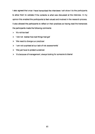 I also agreed that once I have transcribed the interviews I will show it to the participants
to allow them to validate if the contents is what was discussed at the interview. In my
opinion this enabled the participants to feel valued and involved in the research process.
It also allowed the participants to reflect on their practices as having read the transcripts
the participants made the following comments:
". 'it's not too bad'
~ 'I did not realise how bad things had got'
~ 'We need to change our practices'
~ 'I am not surprised at our lack of risk assessments'
~ 'We just have to protect ourselves'
~ 'It's because of management, always looking for someone to blame'
85
 