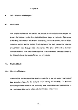 Chapter 4
4. Data Collection and Analysis
4.1 Introduction
This chapter will describe and discuss the process of data collection and analysis and
present the findings from the three distinct but linked stages of the thesis. Each phase
of the study presented will include aims of the study, participants and the process of data
collection, analysis and the findings. The first phase of the study involved the collection
of quantitative data through case notes review. This phase of the study therefore
commenced with a three stage pilot study of the tools to be used in the study followed by
the data collection and analysis of phase one of the study.
4.2. The Pilot Study
4.2.1 Aim of the Pilot study
The aim of the pilot study was to enable the researcher to test and review the process of
data collection chosen for the study to ensure validity and reliability. The two data
collection processes tested in the pilot study were a semi-structured questionnaire for
the interviews and the tool to collect data from the case notes review.
86
 