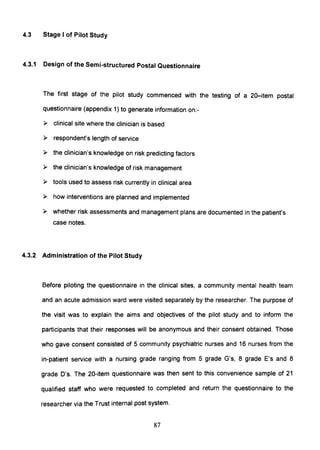 4.3 Stage I of Pilot Study
4.3.1 Design of the Semi-structured Postal Questionnaire
The first stage of the pilot study commenced with the testing of a 20-item postal
questionnaire (appendix 1) to generate information on:-
» clinical site where the clinician is based
» respondent's length of service
» the clinician's knowledge on risk predicting factors
» the clinician's knowledge of risk management
» tools used to assess risk currently in clinical area
» how interventions are planned and implemented
» whether risk assessments and management plans are documented in the patient's
case notes.
4.3.2 Administration of the Pilot Study
Before piloting the questionnaire in the clinical sites, a community mental health team
and an acute admission ward were visited separately by the researcher. The purpose of
the visit was to explain the aims and objectives of the pilot study and to inform the
participants that their responses will be anonymous and their consent obtained. Those
who gave consent consisted of 5 community psychiatric nurses and 16 nurses from the
in-patient service with a nursing grade ranging from 5 grade G's, 8 grade E's and 8
grade D's. The 20-item questionnaire was then sent to this convenience sample of 21
qualified staff who were requested to completed and return the questionnaire to the
researcher via the Trust internal post system.
87
 