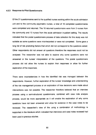 4.3.3 Response to Pilot Questionnaire
Of the 21 questionnaires sent to the qualified nurses working within the acute admission
unit and to the community psychiatric nurses, a total of 16 completed questionnaires
were completed and returned. The 16 returned questionnaire were from 3 nurses from
the community and 13 nurses from the acute admission in-patient setting. The results
indicated that the postal questionnaire process of data collection for this study was not
suitable as some questions were misinterpreted or were not completed. Some gave a
long list of risk predicting factors that which did not correspond to the questions asked.
Other respondents did not answer all questions therefore the responses could not be
analysed. The researcher was not able to explore why some questions were not
answered or the nurses' interpretation of the questions. The postal questionnaire
process did not allow the nurses to explain their responses or allow for further
exploration of the responses.
There were inconsistencies in how the identified risk was managed between the
respondents. However, further exploration of the nurses' knowledge and understanding
of the risk management process or an exploration of how decisions were made about
interventions was not possible. The researcher therefore believed that an interview
process using a semi-structured questionnaire, combined with case note analysis
process, would be more appropriate as it will enable the exploration of why some
questions have not been answered and allow for evidence in the case notes to be
reviewed. The researcher's view of the using a combination of methodology is
supported in the literature which indicated that interviews and case notes reviewed had
been used in previous studies.
88
 