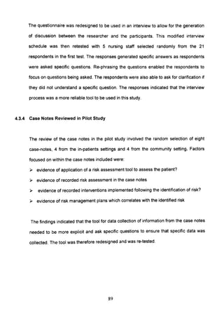 The questionnaire was redesigned to be used in an interview to allow for the generation
of discussion between the researcher and the participants. This modified interview
schedule was then retested with 5 nursing staff selected randomly from the 21
respondents in the first test. The responses generated specific answers as respondents
were asked specific questions. Re-phrasing the questions enabled the respondents to
focus on questions being asked. The respondents were also able to ask for clarification if
they did not understand a specific question. The responses indicated that the interview
process was a more reliable tool to be used in this study.
4.3.4 Case Notes Reviewed in Pilot Study
The review of the case notes in the pilot study involved the random selection of eight
case-notes, 4 from the in-patients settings and 4 from the community setting. Factors
focused on within the case notes included were:
» evidence of application of a risk assessment tool to assess the patient?
» evidence of recorded risk assessment in the case notes
» evidence of recorded interventions implemented following the identification of risk?
» evidence of risk management plans which correlates with the identified risk
The findings indicated that the tool for data collection of information from the case notes
needed to be more explicit and ask specific questions to ensure that specific data was
collected. The tool was therefore redesigned and was re-tested.
89
 