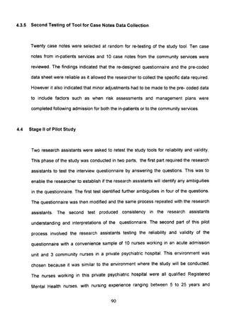 4.3.5 Second Testing of Tool for Case Notes Data Collection
Twenty case notes were selected at random for re-testing of the study tool. Ten case
notes from in-patients services and 10 case notes from the community services were
reviewed. The findings indicated that the re-designed questionnaire and the pre-coded
data sheet were reliable as it allowed the researcher to collect the specific data required.
However it also indicated that minor adjustments had to be made to the pre- coded data
to include factors such as when risk assessments and management plans were
completed following admission for both the in-patients or to the community services.
4.4 Stage II of Pilot Study
Two research assistants were asked to retest the study tools for reliability and validity.
This phase of the study was conducted in two parts, the first part required the research
assistants to test the interview questionnaire by answering the questions. This was to
enable the researcher to establish if the research assistants will identify any ambiguities
in the questionnaire. The first test identified further ambiguities in four of the questions.
The questionnaire was then modified and the same process repeated with the research
assistants. The second test produced consistency in the research assistants
understanding and interpretations of the questionnaire. The second part of this pilot
process involved the research assistants testing the reliability and validity of the
questionnaire with a convenience sample of 10 nurses working in an acute admission
unit and 3 community nurses in a private psychiatric hospital. This environment was
chosen because it was similar to the environment where the study will be conducted.
The nurses working in this private psychiatric hospital were all qualified Registered
Mental Health nurses, with nursing experience ranging between 5 to 25 years and
90
 