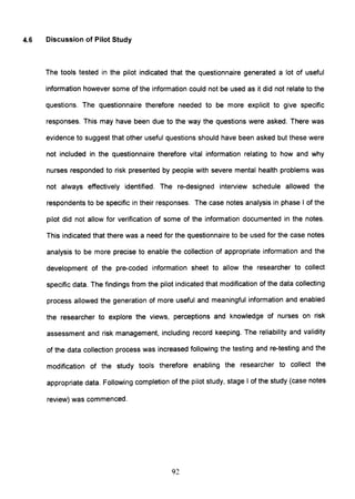 4.6 Discussion of Pilot Study
The tools tested in the pilot indicated that the questionnaire generated a lot of useful
information however some of the information could not be used as it did not relate to the
questions. The questionnaire therefore needed to be more explicit to give specific
responses. This may have been due to the way the questions were asked. There was
evidence to suggest that other useful questions should have been asked but these were
not included in the questionnaire therefore vital information relating to how and why
nurses responded to risk presented by people with severe mental health problems was
not always effectively identified. The re-designed interview schedule allowed the
respondents to be specific in their responses. The case notes analysiS in phase I of the
pilot did not allow for verification of some of the information documented in the notes.
This indicated that there was a need for the questionnaire to be used for the case notes
analysis to be more precise to enable the collection of appropriate information and the
development of the pre-coded information sheet to allow the researcher to collect
specific data. The findings from the pilot indicated that modification of the data collecting
process allowed the generation of more useful and meaningful information and enabled
the researcher to explore the views, perceptions and knowledge of nurses on risk
assessment and risk management, including record keeping. The reliability and validity
of the data collection process was increased following the testing and re-testing and the
modification of the study tools therefore enabling the researcher to collect the
appropriate data. Following completion of the pilot study, stage I of the study (case notes
review) was commenced.
92
 