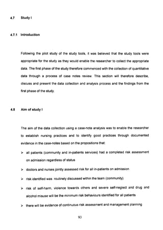 4.7 Study I
4.7.1 Introduction
Following the pilot study of the study tools, it was believed that the study tools were
appropriate for the study as they would enable the researcher to collect the appropriate
data. The first phase of the study therefore commenced with the collection of quantitative
data through a process of case notes review. This section will therefore describe,
discuss and present the data collection and analysis process and the findings from the
first phase of the study.
4.8 Aim of study I
The aim of the data collection using a case-note analysis was to enable the researcher
to establish nursing practices and to identify good practices through documented
evidence in the case-notes based on the propositions that:
» all patients (community and in-patients services) had a completed risk assessment
on admission regardless of status
» doctors and nurses jointly assessed risk for all in-patients on admission
» risk identified was routinely discussed within the team (community)
» risk of self-harm, violence towards others and severe self-neglect and drug and
alcohol misuse will be the minimum risk behaviours identified for all patients
» there will be evidence of continuous risk assessment and management planning
93
 