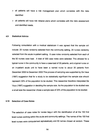 , all patients will have a risk management plan which correlates with the risks
identified
" all patients will have risk relapse plans which correlates with the risks assessment
and identified needs.
4.9 Statistical Advice
Following consultation with a medical statistician it was agreed that the sample will
include: 25 nurses randomly selected from the community setting, 25 nurses randomly
selected from the acute in-patient setting. 6 case notes randomly selected from each of
the 50 nurses case load. A total of 300 case notes were selected. This allowed for a
typical nurse in the community to have a case-load of 30 patients, and a typical nurse on
an in-patient acute unit to have been a named nurse to about 30 patients from
December 2000 to December 2002.This process of sampling was supported by De Vaus
(1997) suggestion that for a study to be statistically significant the sample size should
represent 30% of the population to be studied. This researcher therefore interpreted De
Vaus (1997) suggestion in deciding the sample size. As the population to be studied was
a small size the researcher chose a sample size of 33% of the population to be studied.
4.10 Selection of Case Notes
The selection of case notes for review begun with the identification of all the 150 first
level nurses working within the acute and community settings. The names of the 150 first
level nurses were computerised alphabetically and 50 names chosen at random. These
94
 