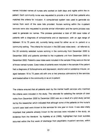 names included names of nurses who worked on both days and nights within the in-
patient. Each community nurse was requested to provide a list of all their patients who
matched the criteria for inclusion. A computerised system was used to generate six
names from each of the case lists provided. Nurses working within the in-patient
services were also requested to provide similar information and the same process was
used to generate six names. This process generated a total of 300 case notes of
patients with a diagnosis of schizophrenia and or depression, with an age range of
between 18 to 75 years old, currently being cared for either as an in- patient or a
community setting. The criteria for inclusion in the 300 case notes were: - all referrals to
the 25 randomly selected nurses working in the community from December 2000 to
December 2002 and patients admitted to the in-patients unit from December 2000 to
December 2002. Patient's case notes were included in the sample if they were on the list
of those named nurses. Case notes of patients were included in the sample if the patient
had a diagnosis of Schizophrenia and depression, alcohol and or substance misuse, an
aged between 18 to 75 years old with one or two previous admissions to the services
and treated either in the community or as an in-patient.
The criteria ensured that all patients seen by the mental health services who matched
the criteria were included in the study. The rationale for selecting the sample of case
notes from December 2000 to December 2002 was as a result of a pilot study carried
out by the researcher which indicated that although some of the patients on the nurse's
current case load were known to the services for one year or more. It was also vitally
important that patients already known to the services were included in the study, as
evidence from the literature by Appleby at al (1999), highlighted that most suicides
occurred within the first week of discharge from psychiatric in-patient services, within
95
 