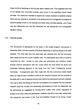 three months of discharge or the first year after in-patient care. This suggested that most
of the people who committed suicides were known to the specialist mental health
services. The researcher intended to explore the nurses' practices to establish whether
there was any variance or similarities in the assessment and management processes for
patients already known to the services and those newly admitted patients, and if there
was any differences and how this influenced the risk assessment and management
decision making.
4.11 Gaining Access
The recruitment of participants for the study in the United Kingdom commenced in
December 2000, with the success of the study depending on gaining access to the sites
selected. The initial data from the case-notes was collected from the five community
team bases and the four acute in patient units. The participants were seen at locations
convenient for them. Access to case notes and participants was therefore sought
through informal discussions with the nurses within the trust where the study was
conducted following approval of the study from the Trust's Professional Nursing
Committee. Arrangements were then made with the five community mental health
teams to meet all team members to discuss the research proposal and the purpose of
the study with a view to seeking consent even before the participants had been selected.
This was to allow the forging of links with the subjects and to explore how the proposed
research could be mutually and reciprocally advantageous to both the researcher and
the partiCipants as suggested by Hornsby-Smith (1993). After careful negotiation of
access to the case notes and partiCipants, credibility was felt to have been established.
The researcher was known in the Trust and therefore thought of as having 'insider'
96
 