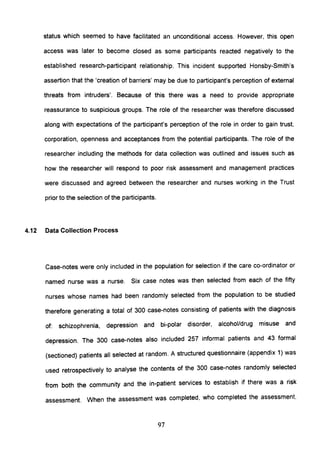 status which seemed to have facilitated an unconditional access. However, this open
access was later to become closed as some participants reacted negatively to the
established research-participant relationship. This incident supported Honsby-Smith's
assertion that the 'creation of barriers' may be due to participant's perception of external
threats from intruders'. Because of this there was a need to provide appropriate
reassurance to suspicious groups. The role of the researcher was therefore discussed
along with expectations of the participant's perception of the role in order to gain trust,
corporation, openness and acceptances from the potential participants. The role of the
researcher including the methods for data collection was outlined and issues such as
how the researcher will respond to poor risk assessment and management practices
were discussed and agreed between the researcher and nurses working in the Trust
prior to the selection of the participants.
4.12 Data Collection Process
Case-notes were only included in the population for selection if the care co-ordinator or
named nurse was a nurse. Six case notes was then selected from each of the fifty
nurses whose names had been randomly selected from the population to be studied
therefore generating a total of 300 case-notes consisting of patients with the diagnosis
of: schizophrenia, depression and bi-polar disorder, alcohol/drug misuse and
depression. The 300 case-notes also included 257 informal patients and 43 formal
(sectioned) patients all selected at random. A structured questionnaire (appendix 1) was
used retrospectively to analyse the contents of the 300 case-notes randomly selected
from both the community and the in-patient services to establish if there was a risk
assessment. When the assessment was completed, who completed the assessment,
97
 