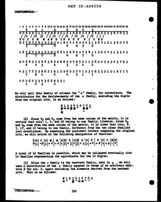 REF ID:A64554
1234561B9WUn~u~~~~~~~~~Mti~Hn~~m~~M~
4 3 1 2 6 2 0 3
80404311052296161428004342866347639
I /o I /o /.o I I /o I I /o I /o /o I /o I I I
TO C 0 M M A1' D II G 0 P FI C BR
25767041002001207149903138716134078
3 7 0 8 4 2 9 8
16161041002068106449734115600513305
3 7 0 8 4 2 1 8
20885094834622299725011380099903729
4 1 3 4 3 0 0 0
43177532651215965970193023391912775
7 2 l 0 0 5 1 7
005603343682551
1 0 3 0
We vUl call this tamil)" of col.UllDS the " ~" tamUy, tor convenience. !l'he
distribution for tbe decipherments of the .-. family, excluding the digit•
from the original crib, ia aa toll.ova:
-- l 2 3 4 5 6 1 8 9
...,.- -·-
ii -
(2) Since Tp and Cp com tram the aam col.umn of the •tr1x, it is
obvious that cola. 1, 4, and 25 belong to one tamily; likewise, since On
am~ come trm the same column ot the DBtr1x, it is clear that cols. ~'
5, 17, and 16 belong to one tamUy, different from. tbe two otber tamilies
Just established. B7 examining the plaintext letters canpoaing the original
crib, ve vUl arrive at the following designation ot tam:Uies:
A total ot 12 tami.lies is possible, Which my be collapsed eventually into
10 families revresenting the equivalents for the 10 cligita.
(3) Since the It tam117 ia the heaviest family, next to rJ.. , ve vill
take a distribution of the 11 tamil.y equated in terms of an arbitrar)' a441-
tive fl tor col. 2, again excluding the elenenta a.rived from the aaaUlllBd
crib. 'l'h1a ia aa follova:
312
 