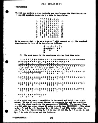 '!.
r
REF ID:A64554
We Y1ll nav perf'orm. a cross-products sum teat between the distribution tor
oC and all possible slides tor r ; this ia ahalrn bel.aw:
2ll~41-641
l: l - 5 l 3 3 l l - 3 53
2: -513311-31 59
3: 513311-31- 99
4: 13311-31-5 47
5: 3 3 1 1 - 3 1 - 5 1 68
6: 311-31-513 83
~; 11-31-5133 52
1-31-51331 59
9: -31-513311 56
It is apparent that r ia at a slide of 3 with respect to o< ; tbe combined
distribution for (al +r) is therefore as follan:
- l 2 3 ... 5 6 7 8 9
------- ---
.. -· .
•
(4) The vorlt abeet tor the c:eyptogram v1ll mnr look like this:
1 2 3 4 5 6 7 8 9 10 11121314 15 1617 18 1920 2122 232425 2627 28 2930 3132 3334 35
~ yar. Pt" &ae. I£ J. 111 1""J- • r r• '" ,...,. P .. '
34 i3 1 2 6412 0 3
6040 311052296161 28004342866347839
/1/0 /1/0 /o I I /o I I /o 1/1/0 /o I /o I I I
TO C 0 M MAB D IB G 0 F FI C BR
25161041002001207149903138716134078
23 07 0 8 4342 9 8
16767041002068106449734115600513305
33 07 0 8 4272 7 8
20885094834622299725011380099903729
74 87 3 4 3500 0 0
43177532651215965970193023391912775
07 02 1 0 0125 1 7
0 0 5 6 0 3 3 ... 3 6 8 2 5 5 1
71 30 3 0
At this -point the 10-cl1git repetition in the aeaond and third lines ia ex-
amined. It the 07 1s a proper dinom, it represents Gn; and the repetition
is just the right length f'or the assumption of RllJIMBft. (Purtherm:>re there
is a hit with the cipher diDOllll 10 Which is an Mo trail CCllWIDDG.) Thia gives
us Rp • 3, a.ud Tp • 8; therefore Cp • o8 (cola. '- and 25) , vbich yields, in
col. 4, Bp • 4. Substituting Ip • 4 in cola. 10 and 26, Tp • 8 in col. 1, and
Rp • 3 in col. 27, ve DOii' get the fol.lcnring:
CC14ilDiN1'1AL
 