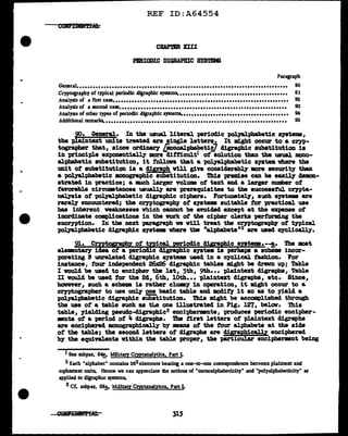 ..
REF ID:A64554
CBAP.IZR XIII
PBRIODIC DIGRAPBIC SYSTEMS
Paragraph
General•••••••••••••••••••••••••••••••••••••••••••••••••••••••••••••••••••••••••••••• 90
Cryptography of typical periodic dfgraphic systems. •••••••••••••••••••••••••••••••••••••••• 91
Analysis of a first case. •• •• • •• • •• •• • •• • • • •• • •• • • • •• • • •• • •• •• • • • • •• •• • •• •• • •• •• • •• •• • •• • 92
93
Analysis of a second case• •••••••••••••••••••••••••••••••••••••••••••••••••••••••••••••
Analysis of other types of periodic dfgraphic systems•• ••.................................... 94
Additional remarks. ••••••••••••••••••••••••••••••••••••••••••••••••••••••••••••••••••• 95
90. Gener&l.. In the usual literal periodic palyal.pbabetic s;ptema1
the pl.aintext units treated are single letters. It might occur to a cryp-
tographer that1 since orcl1naey [mnoal.pbabetii/ digraphic substitution is
in principle exponent1ally more clitticult1 ot solution than the usual mono-
alphabetic aubat1tution1 it f'ollowa that a -polyalphabetic a711tem where the
unit of' substitution is a digraph v1ll give conaiclerabl.y more security tban
a palyal.phabetic JllXlOgr&phic substitution. Tbia premise can be easily clemDD-
strated in practice; a much larger voluma o'f text and a J.a:rger DWllber of
tavorabl.e circumstances usuall.y are prerequisites to tbe aucceaatul CrJPta-
IJ&l.7ais ot t>olyal:phabetic digraphic ciphers. Fortunatel.T, such s;ptema are
rarely encountered; the Cl"1'PtograpbJ ot s;ptema suitable tor practical use
bas inherent weaknesses which cannot be avoided except at the expense of
inordinate complications in the work of' the cipher clerks performing the
encryption. In the next "PUagr&ph ve v1ll treat the ~tograp!Q' of t1Pical
'P011alphabet1c digraphic systems where tba "alphabeta"2 are used CJC].ically.
9l• Crntogr&phz of' tnical perioclic diBraphic ayatema.--!,• The moat
elemnt&17 idea of' a periodic cligraphic system la perhaps a scheme incor-
porating N unrelated clisraphic ayateJllB used in a cyclical fashion. For
instance, tour independent 26x26 digraphic tables ml.gilt be drawn up; Table
I would be used to encipher the lat1 5th1 9th··· plaintext 41grapba1 Table
II vould be used for the 2d, 6th1 10th••• plaintext digraphs, etc. Since1
hawever1 such a &chem ia rather clumy in operation1 it ml.ght occur to a
~tographer to use only one basic table and modif'J 1t ao as to yield a
palJIL].phabetic 41graphic sUbiititution. Thia might be accomp1ished through
the use of a table such as tl&e one illustrated in Fig. J.271 belov. Thia
table, yielding paeudo-digraph1c3 enciphermnts, produces periodic encipher-
mnts of a period of' 4 digraphs. The first letters of pl.aintext digraphs
are enciphered monographicaJ.ly by means of the tour alphabets at the aide
of' the table; the second letters of digra})hs are digraphical.ly enciphered
by the equivalents within the table proper, the particular encipherment being
I See subpar. 64!,. Military Cryptanalytics, Part L
2 Each "alphabet" contains 262elemenu bearing a one-to-one correspondence between plaintext and
c1phertext units. Hence we can appreciate lhe notions of "monoalphabeticity" and "polyalphabeticity" as
applied to d:igraphic systems.
3 Cf. subpar. 68,!, Military Cryptanalya.cs, Part L
 