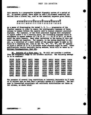 REF ID:A64554
this amounts to a progressive alphabet d1graphic s111tem ot a period ot
25. ID another system, there might be used a 25'4le:mant numarical ke7
cleriTed trcm a 11teral ke7, such as the mmerical sequence given be1aw,
5 10 15 20 25
BYDRAULICAHALOGIBSBYDRAUL
WM6~lnU~52~3ffiIB9~8~ll~7~4~IB
as a meana of clisarr&Dging tbe D01'DBl 1, 2, 3,••• progression ot the
Pl.a7fa1r squares in order to remve the cryptographic veaklless of three
col1Dl'lll in COlllll>D between the squares used to e11C17Pt a4Jacent plain.text
digraphs. For inat&Dce, if the first pla.1ntext digraph were enciphered
in square number 6 as a starting "PQint the succeeding digraphs would be
enciphered in square numbers 19 1 22 i4 l2 ••••• 23 16 10 24 6, at which
point the C7CJ.e repeats. Many other variations in the keying ot this and
other s711tem are poasibl.e. For example, in the system aescribed in sub-
'PR". 1,1 a selection of a amJ.l number ot the squares might be DBde on the
basis of a repeating ke7, such as the "On1 "Rn1 "An1 "I"1 and "Dn squares
to )'iel.4 a period of 5J or a 25-letter m1xecl sequence might be used. other
mad1ticationa involve aperioc11c keying methods, which will be taken up in
MilitFY Cz:ntana.lytics, Part III.
92. .Anal.zais of a, first case.--!,. Ve v1ll nav consider a problea
tram tha cHagnoatic stage to its ultimate ao1ut1on. The tollCJWing mssage
is to be examined:
DVLm ZLJDV mar.r BKGII mEBS CLQ1)J NBILO 1ClOlC OiBVI LC&JM
RPRKP TBPCIJ DJVBR VOUDZ BARRO BlWCL OROCZ .IMPJP GUMVC OCLCK
DI.LG WOV'lM PmIR lmDB LPQPK UUVKO LLQD> GBDW YCEC¥> ROFUC
ImcB BMIIR LMLGD VDDlT UP.DI i'TFBG mBF.R Pl'DCO UUGXB IDVTll
BXIVR KSLGG JBm'Q lllGQU DGnIA NICZC uuscx GD1UU IVBLK llKBLP
mqJ TI~ IGBQt. VGUZL EBTVR PmPB WQBVY CLJXL UQSBI 'roUXT
RVBJC 'llftm PBCBV Pl.RXG VADVK BCCOU YXSUT BKGII mes CUBMD
OGLCZ ZSUCJ BMMRT GPJilCB VKYBZ YPPRP RB.JW JlLWSO XAlMi LQl>FI
OUUQS .RlftVK XmPB DIZOF ZRKBK CVK'.rP OP!XQ ZTVMP CBGHX BBnlf
cpm. MILBU JXQUB SXYDT MPCRN KMDOG
ilia presence of several long repetitions at internls tactorable b7 8 leads
us to believe that va have bare a periodic s19tea of 8 alphabets. i'be mes-
sage is transcribed accorclingl.y and uld.literal distributions are taken on
the colUllDB, as shawn below:
CCllfiJg&Afi 320
..
...
 