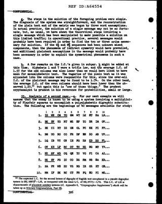 REF ID:A64554
i.• 'l'he steps in the solution of the foregoing problem were simple.
The diagnosis of the ayatem was straightforward, and the reconstruction
of the plain text and of the matrix vas begun by three vord assUllP't1ona.
In actual practice, the solution of a single message may not be so fortu-
nate, but, as usual, ve have shown the theoretical steps involving a.
single message vhich has been manipulated to make possible a solution on
this limited traffic; in operational practice, several messages would
probably have been required in order to find the two or three cribs neces-
sary for solution. If the ~ and ~ sequences bad been unknown mixed
components, then the phenomena of indirect synmtry voW.d have prevailed,
a.ncl additional plaintext assumptions in tbe message would probably have
been necessary in order to exploit the s;ymmetrical phenomna in such a
case.
h. A few remarks on the I.c.•s given in subpar. b might be added at
this time. Alphabets 1 and 7 were a trifle low, and tiie average I.e. of -..
l.~7 for the odd columns was also lover than ve would haYEI liked to bave '
seen for monoalphabetic text. 'l'he vagaries of the plain text as it was
allocated into the columns vere responsible for this, since the over-all
I.e. of the plainte.x.t message may be found to be 1.74. On the other hand, ~
the average I.e. of the even columns should have been lower than the ob-
served 1.25,10 but again this is "one of those things." The prudent
cryptanalyst is prudent in his reverence for probabilities, sml.l or large.
2l• Analysis ot a second case.--!,· For our next example ve Will
assUJlle that the eDeJIW' is known to be using a system involving a multiplici-
ty of Playtair squares to accomplish a pol.yal:phabetic digraphic substitu-
tion. The following are the beginnings of It.a messages available tor atu~:
1 2 3 4 5 6 7 8 9 10
1. IG WK CM TO SM WT LK B'l' RA LN•••
2. BK BY YG RT MZ IF YO DR IM av•••
3. me CI NT IG OB OL FC RX PI FP•••
4. BS uo BO co FR DF BN zo AB uv•••
5. LQ m VY CN Ill l'G ZR ZD zo FL•••
6. av KH J;r RC GT 'l'U DZ RG Mr YV•••
7. HZ SF w CQ ~ lU VO PI CA AI•••
8. HK BY PG IC co DG RM NS EA m•••
9. HA PN WE zu vz NG IR oz HT OB•••
•
l.O. NM IF BK RC CT PR FQ BO PI IC•••
10 The expected I. C. for the second letters of digraphs of English text enciphered 1n a pseudo-digrapluc
system is 26(. 0667)2 =1.16, as compared with the usual LC. of 26(.0537) = 1.73. This L c. of 1.16 u
charactenstic of pla1ntext autokey systems (cf. Appendix 6, "Cryptograpluc Supplement") winch will be
taken up 1n Military Cryptanalyncs, Part ID.
CONr.CDBM'LOcL 326
 