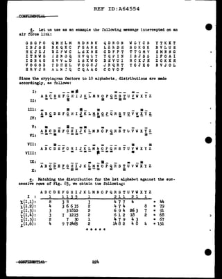 REF ID:A64554
d. Let us use as an example the rollov1116 message intercepted on an
air force link:
GSGPO
IBJSS
HK J Z J
IT NW G
IGl~AG
V 0 G 0 B
H R V J B
QMHLM
BKQXC
DZPWC
l .B N 0 Q
UVVt.D
:< D Ir H L
A~ t<I ..:: Q
R D .N .N K
F GAN K
L ti X N E
H V Q u Y
lSXWO
VOGCJ
CQAAG
QDNON
LZkDU
CDJo'PT
YQ.PIN
DEV U I
JRQRT
CO V 0 F
WG i'. C B
S 0 K G K
TTGMV
1 B .T S S
RC X J H
YGJXG
YTKXT
B V LU H
ii MN N G
1 F 0 A I
ZOKXH
D VJ 0 L
Since the crypto6rBlll factors to 10 alphabets, distributions are made
accordingly, aa follows:
I: - - ii 9* • - _ = _
ABCDEFGHlJKLMNOPQRSTUVWXYZ
II: =- - ii - iii - - a = -
Ill: • !!! !! _ :: _ _ a _
ABCDEFGHIJKLMNOPQRSTUVWXYZ
IV: = - - = ---- = - ~- -
V: a _ ii - • • • •
ABCDEFGHIJKLMNOPQRST~VWXYZ
VI: - = - a - ==- - = a -
VII: _ 5_ _ _ • = _ a 5i
ABCDEFGHIJKLM~OPQHSTUVWXYZ.
VIII: - = - =- - -= = I!!
IX: = _ii - =- - iii
ABCDEFGHIJKLMNOPQRSTUVWXYZ
X: = - - - E = = - = = =
e. Matching the distribution for the 1st alphab~t against the sue-
cessive rows or :ng. 83, we obtain t:ie following:
ABCDEFGHlJKLMNOPQRSTUVWXYZ
I . l 1 l J 2 1 2 l l 2 l l
.
-X,(1,1): 8 3 9 3 4 7 7 4 = 44
l. (l ,2): 4 3 6 6 35 2 474 8 • 79
~(I,3): 3 3l.810 2 6 9 4 26 3 7 • 91
1(1,4): 3 ., 1215 2 612 18 2 • 68
l(I,5): 2 1 j) l 4 7 9 4 3 • 67
,t(I,6): 4 9 7 2465 2 14 8 2 4 8 4 • 151
* * * * ..
224
e-
;:!:
 
