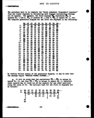 REF ID:A64554
eeJIPfBBft'Hf;
'l'be procedure bere is to complete the "pJ.ain component (digraphic) sequence"
from the cipher digraphs b7 deciphering each clisr..,!.t>h successive~ through
all 25 aqua.res• Por !!:MPle1 the ti.rat c11graph RQa. represents XKp in
aqua.res l'fo. 1 and 2, Pip in squares Bo. 3 and i.., Dp in square lo. 5, etc.
Tbe compl.ete gen.eratrix diagram for the first ten digraphs is the following:
.. ..
RQ CP CI IT TP CL ZL GP 'm GB•••
1. XK IQ IL uw WN IU VB IG WB ED
llC - FB IG UD'
2. IQ ll IP LT IQ 'PF
3. PI WR IR oc WI 'lB lB ii er BD
"'· PI WR IR oc Wli ZI IB XR er iii
5. WI QT m GI DT :NB Li XT DS Ml'
6. BO BC m GI AC RY iS QC DS qi
7. P6 RC m GI AC SG Fc5' QC FV QV
8. HO QI AC CIC HI OM :ro HQ SA BV
9. iO QI AC CK HI OI XO BQ Ill BV
-
10. 1.£ QT Bl 1lf lr.l' RY DR HQ SA BV
u. YK ~ RI
• ft RY DR :ew SA BY
12. n. HT DO 08 ZT BO BK lll SC BI
13. n. BO BQ BS AT ii' RIC OM SA OI
14. JI( BO YU Bl AT' BY me BS XA ur
15. n. RY YU MQ Zi RO BT MN QK UF
16. n. TH QI MQ ZM WT' B'r ZH QK Fl
17. TB D zr TQ DQ WY CY MN BT n
18. ZS D zr TQ DQ VI VQ MN iT n
19. HO ST 'l!f FH CT SP WC MC Pi QX
20. ii5' Yi TB PH II WG KG MN WB QX
21. m MN QN PH II (I( WC IS WB DA
22. JI) D YU BP NT OY WC rs BM MR
23. IC D YU IP ft RY DC lV WH BD
24. CK yz YM iP ZT RY WC 1W WE iiL
25. CK DM DQ uw WI IQ VQ IG WH BD
By reading various levels of tbe generatrix diagram, it -.y be seen that
the message begins ''HOSTILE PATROL smimm••• II
I.• It Y1ll be note~that~ equivalency CP0 • iTp is unique to
square Bo. 19, &Dd that Cle • ILp is unique to square No. l; therefore
these squares '111&'1 be ruled out as key squares for any otber positions
along the CfCle Of 25. The multiple keys for tbe first 10 digraphs are
as follows :
C: RQ CP CI IT TP CL ZL GP 'm GH•••
P: HO ST IL EP AT RO IB IG BT ED
6 19 1 22 13 12 4 2 17 3
8 23 14 15 5 25 18 23
9 6 25
20
22
~ 334
 
