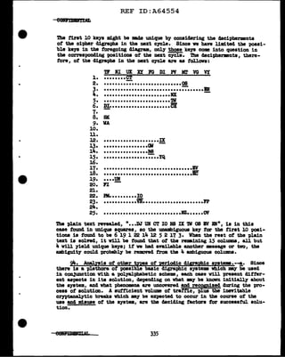 •
REF ID:A64554
The first 10 keya might be DBde unique by collBiclering the decipherments
of' the cipher digraphs in the next crcle. Since ve have limited the possi-
ble keJS in the foregoing diagram, only those keJS come into question in
the correspoDding positions of the next cycle. The decipherments, there-
fore, of' the digraphs in the next cycle are as f'ollovs:
1.
2.
3.
Ji..
5.
6.
7.
8.
9.
10.
u.
12.
13·
14.
15.
16.
17.
18.
19.
20.
21.
22.
23.
24.
25.
Tl II UlC XI FG DI Pi MT VG VY
••••••••CT
-
• ••••••••••••••••••••••••••• 08
-
......................................
••••••••••••••••••••••••IX
••••••••••••••••••••••••'lV
-
!!!••••••••••••••••••••••CB
BlC
VA
••••••••••••••••••••IX
-
••••••••••••••••(11
• •••••••••••••••18
-
••••••••••••••••••••YQ
••••••••••••••••••••••••••••••••BV
••••••••••••••••••••••••••••••••IC
•••·Y!a
FI
Pll••••••••••IO
-
••••••••••••YR••••••••••••••••••••••pp
••••••••••••••••••••••••••••IZ••••••OV
The plain text revealed, "•••DJ UB CT IO NS IX 'lV al IV EN", is in this
case found in unique squares, so the ummbiguous keJ tor the first 10 posi-
tions is found to be 6 19 1 22 14 12 5 2 17 3. When the rest of the plain
text is solved, it v1ll be found that of the remining 15 col'UDID8, all but
4 will yield unique keys; if' we bad available auother ••sage or two, the
ambiguity could t>r0babl7 be removed f'rom the 4 ambiguous colWDD8.
9't. Ana.lyais of' other types of' periodic dig;ral?hic syate•·--!,• Since
there is a plethora of' possible basic d1graphic ayste• Wllich ._., be used
in con3unction vith a pol.yalpbabetic scheme, each case v1ll present dif'ter-
ent aspects in its solution, depending 011 what m;r be kDovn initially about
the system, and what phenomena are uncovered and recognized during the pro-
cess of solution. A sufficient volume of' tratf'ic, plus the inevitable
cryptanalytic breaks which my be expected to occur in the course of' the
use and misuse of' the system, are the deciding factors f'or successtul. solu-
tion.
335
 