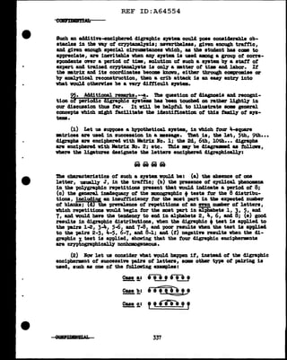 REF ID:A64554
Such an adclitive-enciphered digraphic syatea could pose cODSiclerable ob-
atac1es in the way of crypta.Dal.781s; nevertheless, given enough traffic,
8DCl given enough special circU11111tancea vhich, as the student baa ccm to
appreciate, are inevitable vben &D7 a111t• is used aamg a group of corre-
spondents over a period of' tim, solution ot such a a111tem bJ a atatt of'
ezpert and trained crntanal.78ta is oDl7 a •tter of' tim and 1abor. If'
the •trix and its coordinates become lmcnm, either through camprmiae or
'bJ' anal.7tical reconstruction, then a crib attack is an easy entl"Y' into
vbat vou1cl otherwise be a very difficult &JB'tm.
95. .Additioaal remarks. --a. The question ot Magn~ia and recogni-
tion of periOdic dlsre.Phic s;ystima baa been toucbecl on rather lightly in
our discussion thus tar. It w1ll be helpful to illustrate aom general
concepts which might f'acilitate the iclsntif'ication ot this f'am1l.7 of' sys-
tems.
(1) Let us suppose a bJpothetical •111tem, in vtd.ch tour 4-aquare
•trices a:re used in succession in a ••sage. 'l'bat is, the lat, 5th, 9th•••
digraphs are enciphered vith Matrix Bo. l; the 24, 6th, 10th••• cl:l.grapbs
are enciphered with Matrix Bo. 2; etc. This E1' be diagruaecl as tollon,
vbere the ligatures clsaignate the letters enciphered digraph1call7:
...... --- ..............
eeeeeeee
The characteristics of' such a a;ystemvoul.4 be: (a) the absence of one
letter, usual.ly J, in the traf'f'ic; (b) the presence of' cyclical. -pbenomeaa
in the polygraphic repetitions present that voul.4 indicate a period of' 8;
(c) the general inadequacy of' the monograph1c +teats f'or the 8 distribu-
tion&, includiy an insuf'ficiency tor the mat part in the expected number
of' blanks; (d) the prevaJ.ence of repetitions of' an even number of' letters,
vhich repetitions vouJ.d begin f'or the moat }1&l't in al.pbabeta 1, 3, 5, and
7, &Del would have the tanclsncy to encl in alphabets 2, 4, 6, and 8; (e) good
results in digraphic distributions, when the di.graphic +teat is applied to
the pairs 1-2, 3-4, 5-6, and 7-8, and poor results vben the teat 18 applied
to the pairs 2-3, Ja.-5, 6-7, and 8-1; and (f') negative results when the di-
graphic 1- test is applied, shoving that the four digraphic enciphermnta
a:re cryptogra-phi~ nonhomogeD80US.
(2) Bow let us conaiclsr what would bappm if, inataa4 ot the digraphic
encipherment of' successive -pairs of' letters, SCllllB other type of pairing is
used, such as one ot the f'oll.ow1ng ex811P].ea:
Case a: me 8TI 8
- - ._____. ..____.
9.!!!. !!.= ee-e=fi"e L8
2!!!. != ? t i79e ' T
~ 337
 