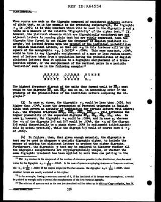 REF ID:A64554
Whan caunta are -.ae on the digraphs composed of enciphered adjacent letters
of plain text, aa in the emmpl.e in the vreceding subparagraph, the d1graphic
IC p is .0069,; 1t is this constant vbich will be usecl 1n the digraphic t and 't.
tests as a measure of tbe relative •d1graph1city" of the cipher text.12 If,
however, the pl.a1ntext elements which are d1graphic~ enciphered are not
adJacent letters in rmming plain text but are w1deb separated, then thtt
digraphs thus tormd do not follow the frequency of English pla1ntext di-
graphs, but iDSteacl depend upon the woduct of the in41Y1.dual. probabilities
of .lagl.ish plaintext letters, ao that our Mp_ ~n this inatance vill be the
squ&l"e of the mnographic tcp, (.o667)2 • .OOJl.4. ibis &BE constant, .oo44,
vould be true 1n any cligraph:lc enc1pherment of a more or leas randoa asaort-
mant of letters taken frDll a population baY1.ng the probabilities of Bnglish
pl.a1ntext letters; thus it appl.iea to a digra.phic enciphermnt ot a trans-
position cipher, or the enciphermant of the vertical pairs in a periodic
"aer1at1on" such aa in the follow1ng enmpla:lS
(BUMBB
R•••
The highest frequency ~apb. 2t, the UD1ta thus tormd would be .lip; next
would be tbe digraphs BT,, and mp; and ao on, in aeacencliag order of the
products of the probabilities ot the incl1vidual letters composing tbe d.1-
grapha.14
(3) In caaa !_,, above, the cligraph:lc ltp vould be leas tbaD .oo69, but
higher than .C>OJM., since the treqwmciea ot repeated trigrapha in Bngliah
pl.a.in text govern an att1D1t7, of combination for certain letters vith others;
e.g., the frequent trigrapbs Btf]p, IOBp, .ABDpL..DGu..,_•• •.,!.111..!ntl.uence tha
bigher probabilitJ' of the aepa.rated cligrapha Eit, D"p, ADp, IGp, etc. In
caae }!, however, the cl:lgraphic "P vould be .ooli4; and in case s_, vbereaa
the Kp of the digraphs 1..8 and 2-7 vould be .oo44, the Kp of the digrapb
3-6 vouJ.c1 theoreticall.7 be a abaae above .oo44 (a ref11181118Dt 1Dlliat1ngu1sh-
able in actual practice), vb1le the cligraph 4-5 voulcl of course bave a ic p
ot .oo69.
(4) It tollan, then,, that giftn enough •terial, the digra-ph1c •
teat my be used to diagnose a periodic cligraphic cipher, to include the
-.rmer of pairing the pl.aintext letters to vroduce the cipher cligrapha.
IUrtharmore1 the digrapbic % teat my be employed to discover vbethar all
tbe digraphic encipherments are cryptograph:l~ unique, or whether the
&lllM digrapbic treatment baa been applied to more tllan om pairing in the
12 The Kr constant is the reciprocal of the number of elements pomble in the distribution, thus rhe usual
value for the dfgraphic tc.r is
6~
6 =.00148. Jn the case of systems employing 4-square or 2·square matrices,
1 . 1
rhe IC.r is 625 =.00160; if the system employed Playfau squares, the digraplllc Mr is 600 =.00167, since
doubled letten are usually excluded m this cipher:
13 In tins example, having a senab.on interval of 5, if the last block of 10 letters weie incomplete, 1t would
be padded by enough nulls to permit the encipherment of the five vertical digraphs.
14 The solutJ.OD. of systems such as the one just described Wlll be taken up in Military Cryptanalytics, Part IV.
338
...
 