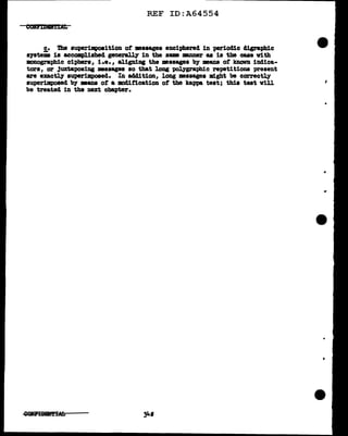 REF ID:A64554
c. Die superimposition ot •saagea enciphered in periodic d.igr&phic
s71teiiis is accomplished generaJ.q in the same -.rmer as is the cue vith
monogra;phic ciphers, i.e. , aligning the messages by means ot known indica-
tors, or Juxtaposing •aaagea so that long ~graphic repetitions present
are exactly superimposed. In acldition, long messages might be correctly
auperilllpoaed by •ans ot a modification ot the kappa teat; this teat vill
be treated in the next chapter.
i
"
..
 