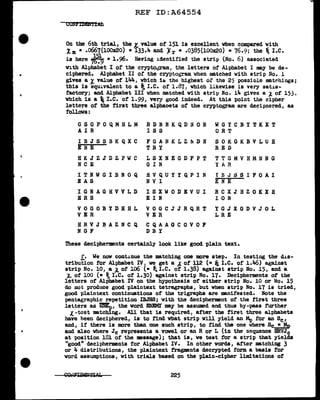..
Q
•
REF ID:A64554
CUNFrDD'ffidi
On the 6th trial, the L value of' 151 is excellent when compared with
Im • .0667(100x20) • 133.4 and "){ r = .0385(100x20) • 76.9; the ~ I.e.
is here .,1,579
• 1.96. Having identified tbe strip (No. 6) associated
with Alphabet I or the cryptoQam, the letters of Alphabet I may be de-
ciphered. Alphabet II of the crypto0
Tam vhen matched with strip l~o. l
gives a ~ value of' 144, wbicb ib the highest or the 25 posaiole matrhings;
this is equ~val.ent to a~ I.e. of 1.87, vbicb likewise is very sat~s­
factory; and Alphabet III vb.en mat.ched vi th strip No. 14 gives a ;t. of 153,
which is a I.e. o:f 1.99, very good indeed. At this point the cipher
letters of the first three alphaoets of the cryptogram are decipnered, as
follows:
GSQPOQMHLM RDNNKQDNON WGYCBYTKXT
AIR I S S ORT
IBJSSBKQXC F G A N K L Z l'1 D H SOKGKBVLUH
ENE TRY RED
HKJZJDZPWC LSXNEGDFPT TTGMVHMNNG
NCE G I N YA R
ITNWGIBNOQ HVQUYYQPIN t B J S S I F 0 A I
BAS NV I ENE
IGNAGHVVLD ISXWODEVUI RCXJHZOKXH
ERS EI N l 0 N
VOGOBYDHHL VOGCJJRQRT YGJXGDVJOL
VER VER LRE
HRVJBAZNeQ CQAAGeOVOF
NGF DBY
These decipherments certainly look like good plain text.
f. We now continue the matching one more step. In testing the d.J.s-
tribution for Alphabet IV, ve get a ,_ o:f ll2 (• ~ I.e. of l.!t6) against
strip No. 10, a ;tot lo6 (• t; I.e. ot 1.38) against strip No. 15, and a
~ o:f 100 (• ~I.e. of 1.30) against strip No. 17. Decipherments of the
letters of Alphabet IV on the hypothesis of either strip No. 10 or No. 15
do not produce good plaintext tetra.graphs, but vb.en strip No. 17 is tried,
good plaintext continuations of the trigraphs are manifested. Note the
pentagraphic repetition IBJSS; with the decipherment of the tirat three
letters as EREn, the word ENEltU' may be assumed and th.us by-pass further
X. -test matching. All that is required, after the :first three alphabets
have heen deciphered, is to find vb.at strip will yield an Mo for an Sc,
and, if there is more than one such strip, to find the one where Sc...!..,!p
and also vb.ere Jc represents a vowel or an R or L (in the sequence HRVJc
at position 181 of the message); that is, ve test for a strip that yields
"good" decipherments for Alphabet IV. In other words, after matching 3
or 4 distributions, the plaintext f'ragments decrypted form a basis for
word assumptions, with trials based on the plain-cipher limitations of
225
 