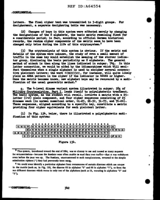 REF ID:A64554
letters. ~ final cipher tut vaa tr&DBmitted in 5-cligit groups. For
decipherment, a separate deciphering table vaa neceas&17.
(2) Changes of ke111 in this a111tea vere effected •re17 b7 changing
the clesignationa of the 8 alpha.beta, the basic •trix re-.i.ning t1Xed f'or
a conaiclerab1e period; in tact, accorcling to official Garan historical
records, the randam. cipher cmponents of' the mtrix seem to bave been
changed only' twice during the lite of' this ceyptoaystem.3
(3) The C?'J'Pt&nal111is of' this system is obvious. If the •trilc and
detaila of' the system vere unknown, the study of' even a aml.l amunt of'
trattic in the sBE keyvould establish the •aning of' tbe stutter inclica-
tor group, disclosing the basic -periocl1cit7 as 8 alphabets. Tbe general
•thod of' attack. is then along the lines indicated in sub'par. 7..b. In this
latter connection, va would be aided b7 the idiamorphis• which Vu1 mni-
teat themselves when a single alphabet is used to encipher several consecu-
tive plaintext letters; the vorcl KOMJtlCCVl.Fi , f'or instance, will quite like~
yield an ABBA "P&ttern in the cipher if the indicator is 4.44114 or higher.
Once the •trix becomes knaWD, nev al.pbabet ke111 my be recovered by a JIDdi-
fication of' the usual gemratrix •thod.4
c. Tbe 4-J.evel dinom variant system illustrated in subpar. 58c of'
Militiry CryptanaJ.ytica, Part I, leads itself to pol.Jal.pbabetic trea't.nt.
The basic srstea, .. the student will recall, involves a •trix Vith a 25-
letter (Im.J) plain component, and four cipher sequences consisting of 2'
dinomes each (in norm.l numrical. order, Ol.-25, 26-50, 51..75, and 76-00).
These sequences, aligned according to a specific key, constitute a •trix
providing tour cipher equiftlenta for each pl.aintext letter.
(1) In Pig. 134, belav, there is illustrated a polyal:phabetic m41-
t1cation of' this system.:
A B C D B P G B U K L K I 0 P Q R S ! U V V l Y Z
I01 02 03 ~l /25 01 02 03 ~ 05 06 err oa 0910 111213v.1516111819 20 21 22 23 24~
00< 47 lt8 49 50 26 27 28 29 30 31 32 33 34 3.5 36 37 38 39 Ji() Iii Iii 43 44 ,, 116tt....,1J-=7....
118....,4r-9--50~,
-151-52-,,-54-=5;;;;;;;.5')}51 52 53 54 .55 56 .57 58 59 60 6i 62 63 64 6, 66 61 68 69 10 11 12 73 14 75 I
l 76 Tr} )98 99 00 76 T1 78 T9 80 8J. 82 83 Bi. 85 86 87 88 89 90 91. SR 93 ~ 95 96 97} ....
J98~99-00-.I
Figure 134.
8 Tins system, introduced toward the end of 1914, was so clumsy to use and caused so many requests
for retransmfssions--because the Russians were often unable te read their own traff1c--that it was withdrawn
even before the year was up. 1be Russians, unaccustomed to such comphcanons, reverted to the simple
substitution ciphers ( ' ) they had previously been unog.
4 We could even identify a particular alphabet from occurrences of cenain dinomes which aie unique
in the matrix (such as, in Fig. 133, the dlnome 63 in alphabet "2" and 68 in alphabet "'I"), or from the
ten different d1nomes which occur In only two of the alphabets (such as 15, occurlng in alphabets "3" and
"5").
•
•
..
 