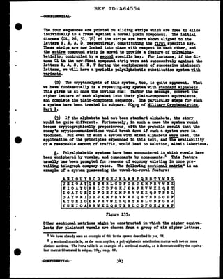 REF ID:A64554
The f'our sequences are printed on sliding strips which are tree to allele
iDdividual.17 in a tram against a norml plain component. The initial
dinamea (01, 26, 51, 76) of' the stripe are here shown aliped to the
letters B, B, A, D, reapectinlf, constituting tbe tirat apecitic k.e7.
These stripe are now locked into place Vi.th respect to each other, and
the entire campound strip ia lllOVed to provide a feature of' pol.Jalpba-
beticity, controlled b7 a second apecitic k.e7. For instance, it the di-
aom 01 in tba now-tixed compouu4 strip vere aet aucceaaivel.J' against the
letters B, A, S, K, B, T during the enciphermnt of' succeaaive 'Pl&intext
letters, ve will have a periodic pol.Jalphabetic substitution •J'Stell with
variants. -
(2) 'l'be crntanalysis of this •111tem, too, is quite apparent. Vbat
ve have fmdamnt&ll.J' ia a repeating-ke7 a7atea with standard al'phabeta.
Thia gives us at once the obv1018 cue: f'actor tba •••age, cODYert the
cipher letters ot each alpbet into their plain-component equivalents,
and camplete the plain-component sequence. '!he particular atepa tor such
a system. b&ve been treated in aubpe.ra. 6~-E. of M:llitaq Cmtanalytica,
Part I.
(3) It the alphabets had not been atanaard alphabets, the &t01"1
would be quite dif'terent. l'ortuaate17, in such a cue the system vollcl
becom crntogra-phical.lJ' pre1>0sterous, with the probable result that the
ene.,.•a CrTPtocoms.Dications voulcl break down it auch a a79tem were in-
troduced. But nen if' such a system vith Id.zed alphabets were used, the
application of' the princit>J,ea expouncled in this text, al.Id ~availab111tJ"
ot a reasonable amunt of trattic, would lead to solution, albeit laborious.
d. Pol.1aJ.phabet1c &J'Stem have been encountered in which YOVel.s baYe
been incipharecl b7 vowels, and ccmaommts 'bJ' conaoaants .s Thia feature
uual.q bu been prompted far reasons of econom.y existing in once pre-
vailing telegraph COJllP&DJ' rates. !I.be foJ.loving sectional •trix6 ia an
example of a &J'Stea possessing the vowel-to-vowel feature:
ABIOUYBCDFGHJKLMRPQRSTVWXZ
VBIOAYQSTRBLCDFGHJKMPRVWXZ
llOAYUNBLCDFGHJKMPRVWXZQST
IOAYUECDPGBJKMPRVWXZQSTBBL
OAYUBIGHJKMPRVWXZQSTBBLCDP
AYUBIOKKPRVWXZQSTRBLCDFGKJ
YUBIOABVVXZQSTBBLCDFGHJKNP
Figure 135·
Other sectional •trices 111.ght be constructed invhicb the cipher equiva-
lents tor plaint.ext vowels are cboaen from a group of six cipher letters.
5 We have already seen an example of this In the system described in par. 76.
6 A sectional mattlx is, as the term implies, a polyalphabetic substitution matrix with two or more
distinct sections. The Pona table is an example of a sectional matrix, as is demonstrated by the equiva-
lent matnx illustrated in subpar. 23!., on p. 59.
 