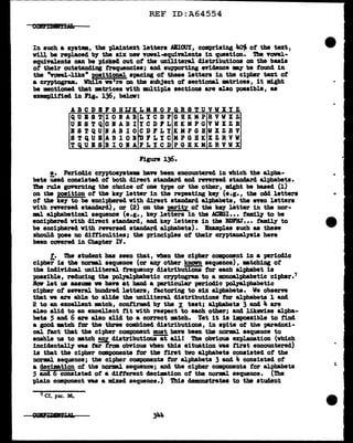 REF ID:A64554
In such a syat•, the plaintext letters ABIOUY, comprising ~ of the text,
will be replaced bJ' the six new Towel-equivalents in question. 'l'b.e vonl-
equivalents can be picked out of the unillteral clistributiona on the basis
ot their outstand1ag frequencies; and supporting evidence my be found in
the "Towel-like" pitiOD&l a-pacing of these letter• in the cipher text of
a Cl'J'Ptogl"aa. Vbile we're on the subject ot sectional •trices, it might
be •ntioaecl that •trices with 11Ult1ple sections are also possible, as
exempJJ.tied 111 Pig.. 136, below:
ABCDIPOHUKLMIOPQRSTUVWXYZ
QUIST IOIAB LY CDP GHKMP RVVXZ
UESTQ OIABI YCDPL HKMPG VWXZR
BSTQU IABIO CD FLY KMPGB W:X Z R V
STQUI ABIOI iDPLYC MPG BK XZRVW
TQUBS BIOIA FLY CD PGBKM ZRVWX
Figure 136.
e. Perioclic CrJPto&79tema bave been encountered in which the al'pba-
bets U.ed conaisted of both direct standard and reversed standard alphabets.
DJe rule governing the choice of one type or the other, might be based (1)
OD tbe P091tion of the key letter in the repeating key (e.g., the odd lettera
ot the key to be enciphered with direct standard alpbets, the even letters
with reversed standard), or (2) OD the prity of tbe key letter in the nor-
ml alphabetical aequence (e.g., key letters 1n the AC.ml ••• family to be
enciphered vith direct atandard, and key letters in the BDPHJ••• tam:U.y to
be enciphered with reversed standard alphabets). lump.lea such as these
abould pose no difficulties; the principles of their C17Ptanal.7sia have
been cOYered in Chapter 'IV.
t. The student has seen that, when the cipher component in a period1c
cipher is the normal sequence (or &D1' other known sequence), atchiag of
the individual uniliteral frequency distributiona tor each alphabet is
possible, reduciag the polyalpbabetic cryptogram to a monoal.phabetic ciphar.7
.Rav let ua aaswm we have at band a particular periodic palyalphabetic
cipher of' several hun4red letters, factoring to siX alphabets. We obaene
tbat ve are able to slide the uniliteral. diatributiona tor al"Pllabeta l &Del
2 to an excellent •tch, confirmed bJ' the X test; alphabets 3 and 4 are
also slid to an excellent fit vith res'P'lct to each other; and likeviae alt>ha-
beta 5 and 6 are also slid to a correct atch. Yet it ia impossible to find
a good •tch tar the three combined distributions, in spite of the tm"adoxi-
cal ta.ct that the cipher component must haw been tbe norml sequence to
enable us to •tch !& diatributiona--at' all! The obvious explanation (which
incidental.17 was tar from. obvious when this situation vu first encountered)
is that the cipher canponenta tor tbe first two alphabets consisted of the
norml sequence; the cipher components tor alphabets 3 and 4 consisted of
a decimation of' the norml sequence; and the cipher components for alphabets
S and 6 consisted ot a 41:tterent decilBtion of the norml sequence. (The
plain camt>ODent was a m:l.xecl sequence.) Thia demonstrates to the student
7 Cf. par. 36.
 