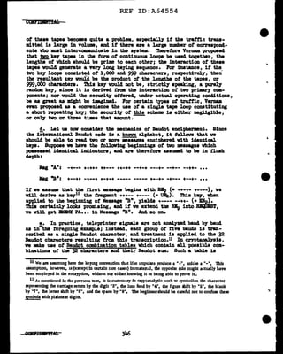 REF ID:A64554
ot these tapes becomes quite a probla, especially it the trattic trans-
mitted is large in volume, and it there are a large number of correspollcl-
ents vho lllWlt 1Dtercamnnm1cate in the system. Therefore Vernaa proposed
that ~ k.e7 tapes in the form of continuous loopa be used together, the
lengths of which should be prime to each other; the interactiOD of these
tapes would generate a very long kefiag sequence. Por instance, if the
two ke7 loops consisted of 1,000 and 999 characters, respectively, then
the resultant k8)' vouid be the product ot the lengths of' the tapes, or
999,00o characters. This key would not be, strictq speaking, a purely
rand.am ke7, since it is derived from the interaction of two pr1mar1 com-
ponents; nor would tbe securit;y' offered, under actual operating conditions,
be as great as might be ilBgined. For certain types of trattic, Vel'D811l
even proposed as a convenience the use of a single tape loop constituting
a short repeating k81'; the security of this schema is either negligible,
or only two or three tims that amunt.-
d. Let us DOii' consider the mechanics of Ba.udot enciphermnt. Since
the 1iiternational Baudot code is a known alphabet, 1t follava that ve
should be able to read two or more •aaagea enci)hered vith 1clent1cal
te19. Suppose we have tbe tolloving begiDD1ngs of two messages which
possessed identical iDclicatora, and are therefore assumed to be in tluah
depth:
Mag ".B•: +--++ -+--• ·-·-· ----- +--+- -·--- +--~- ...
If ve assume that the first message begins vith BBp (• -+-+- +----), ve
vUl derive as key10 the fragment +++-- +---- (• 'Ulk) • Thia key, when
applied to the beginning of Message "B", yields +---- --++- (• Dp).
Thia certainl.7 looks promising, and it ve extend the BBp into Rl!IQlJBST,
ve vill get DBM!' PA••• in Message "B". An.cl so on.
e. In practice, teleprinter a1gn&l.a are not analy'zed baud by baud
as in-the foregoing example; instead, each group of five bawls is tran-
scribed as a single Baudot character, and treatment is applied to the 32
Baudot characters resulting tram this transcription.n In cryptanalysis,
we Eke use of Baudot cambimtion tables which contain all possible com-
binations ot the 32 characters and their Baudot sum. Such a table is
10 We are assuming here die keymg convention that like unpulses produce a n+n I unlike a "-n. nus
assumption, however, u (except in certain rare cases) immaterial, the opposite rule might actually have
been employed in the enCl'yption, without our eilher knowing it or bemg able to prove it •
11 As mentioned in the p.revious text, it is customary in cryptanalytic work to symbolize the character
.representing the carriage .return by the dfgit "3", lhe lme feed by "4", the figure shift by "5", the blank
by "7", lhe letter shift by "8", and 1he space by "9". The beginner should be careful not to confuse these
symbols with plainte:n digits.
..
 