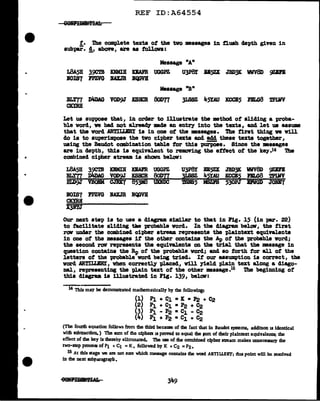 REF ID:A64554
! . The compl.ete texts of' the two mssages in flush clepth given in
subpar. !, above, are as toll.ova:
L8A5H 39CTB ICNMIH KEAFR UOG~
IOIS7 FPmG JIAXJR ll'IJVH
U3P8I B15ZX JBD3K WV8D 9ZDB
Massage "Bn
]LS8Z 45YAU ICCCl5 J'BLG8 U'lliY
Let us suppose that, in order to illustrate the •thocl of' sliding a proba-
ble vorcl, we had not aJ.read1' DBcle an entry into the texts, and let us assume
tbat the word .ARTILLBRY is in one of the mssages. The first thing ve v1ll
do is to superimpose the two cipher texts and add these texts together,
using the Baudot combination table tor this puz;po.e. Since the mssages
are in depth, this is equivalent to remoV"ing the ettect ot the key.14 The
combined cipher stream. is shown below:
L8A5H 39CTB KIMill KBAFR UGG~ U3P8I •5ZX JBD3K WV8D 9ZEFB
BL"!77 D4DAG VOD~ KSBCR 80D77 3LS8Z 4~.AU ICCCB~ F.ILG8 'l'PUlV
BLD9J VBOIM CJBX7 85ji3 UDDC 1BIB5 MSZrS 530PJ DVGD JOD7
BOIS7 PPZVG BAUR IC¥1VH
CKYRll
X3ftJ
Our next step is to use a diagram similar to that in Pig. 15 (in par. 22)
to facilitate sliding tae probable vord. In the diagram below, the first
raw under the combined cipher stream. repreaents the plaintext equivalents
in one of the •ssages it the other contains the Ap of the probable vonl;
the second raw represents the equivalents on the trial that the mssage in
question contains the Bp of the probable vorcl; and so forth tor all of the
letters of' the probable vorcl being tried. If' our assumption is correct, the
word ARTILLBRY, when correctly pl.aced, v1ll yield plain text along a diago-
nal, representing the plain te:xt of the other DBssage.15 i'be beginning of
this diagram. is illustrated in Fig. 139, below:
14 This may be demonstrated mathematically by the following:
(1) P]. + C1 • K • P2 + C2
(2) P1 + C1 • P2 + ~
(3) fi - P2 • C1 - C2
(4) P1 + P2 • C1 + C2
(The fourdl equation follows from the thizd because of the fact that in Baudot systems, additton u identical
wilh subtraction. ) The sum of the ciphen 11 proved to equal the pm of their plaintext equivalenu; the
effect of the key is thereby eliminated. 'I11e use of the combined cJpber stJBam makes unnecessary lhe
two-step process of P1 + C1 =K , followed by K + C2 =P2 •
15 At this stage we are not sure which message contains the word ARTILLERY; dus point wW be resolved
in the next subparagraph.
 