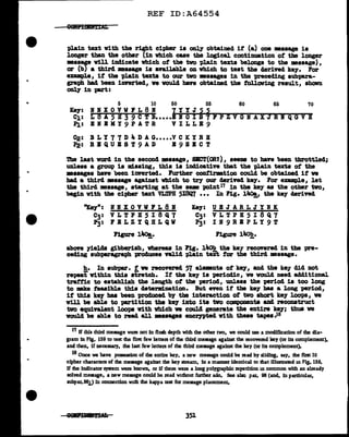 REF ID:A64554
plain text vith the right cipher is onl7 obtained if (a) one message is
longer than the other (1n wbich case the logical continuation ot the longer
messap vill indicate which of the two plain texts belongs to the message),
or (bJ a third mssage is aT&ilable on which to teat the derived ke;r. For
e:nmple1 it the 'Pla1n texts to our tvo messages 1D tbe preceding subpara-
graph bad been innrted1 we voulcl have obtained the tolloviDg result, sholm
oDl7 in part:
5 10 50 55 60 65 70
Ke7: If I X 0 V W1 L 8 I 7 Y Y J 5 5
c1: Ls A 5 H 3 9 c T B.....1~1-0-1-1~1!.-.,~P-z-v-G-n-A-x-3-k-1-Q-a-v-H
.PJ.: B N .II: II Y 9 P A T R V I L L B 9
~: B L Y 7 7 D 4 D A G•••••V C K Y R H
~: RBQUB8T9AD B98ECT
1'be laat vord in the second •ssage, SICT(ORT), seems to have been throttled;
unless a group is missing, this is indicative that the pl.ain texts of the
••sages have been inverted. Purther cont1rmt1on could be obtained it ve
bad a third :message against Wbich to tr)' our cJerived ke7. For example, let
the third :message, starting at the .._ point17 in the ke;r as the other two,
begin with the cipher text VI.TPH 5I8Q7 ••• In Pig. l"°!_, the key' deriTed
"Key": lf I X 0 V W F L 8 I lCeJ: U B J A R L J Y If K
C3: V L T P H 5 I 8 Q 7 C3: V L T P H 5 I 8 Q 7
P3: 1 E L Z Y Q H L Q W P3: I I 9 R E P L Y 9 T
Figure l"°!_. Figure 14o!!,.
abon ;rielcls gibberish, whereas in Pig. 14ob the ke;y recOV"ered in the pre-
ceding subparagraph produces ftl.id plain tei't f'or the third :message.
h. In subpar. t we recovered 57 elemlnts of ke;r1 and the key did not
repeat within this stretch. If the ke;r is perioclic, ve voulcl need aclditional
trattic to establish the length of the period, unless the period is too long
to mke feasible this determination. But nen if' the ke;r has a long period,
it this key baa been produced. bJ tba interaction ot tvo abort ke7 looi>•, ve
vUl be able to partition the ke7 into its tvo ccmpoaents and reconstruct
tvo equivalent loo~ vith which ve coul.4 generate the entire ke;r; thus ve
vould be able to read all masagea encl')'Pted w1th these tapes.is
17 If this third message were not in flush depth with the other two, we could use a modification of the dia-
gram in Fig. 139 to test the flr!lt few letters of the third message against the recovered key (or its complement),
and then, if necessary, the last few letters of the third message against the key (or its complement).
18 Once we have poaseaslon of the entire key, a new message could be read by slidlog, say. the first 10
cipher characters of the message against the key stream, ln a manner identical to that illustrated in Fig. 139,
If the indicator system were known. or lf there were a long polygrapbic repetition m common with an already
solved message, a new message could be read wuhout further ado. See a18Q par. 98 (and, in particular.
subpar.981) in connection with the kappa test for message placement.
351
 